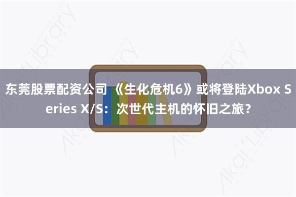 东莞股票配资公司 《生化危机6》或将登陆Xbox Series X/S：次世代主机的怀旧之旅？