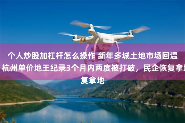个人炒股加杠杆怎么操作 新年多城土地市场回温：杭州单价地王纪录3个月内两度被打破，民企恢复拿地