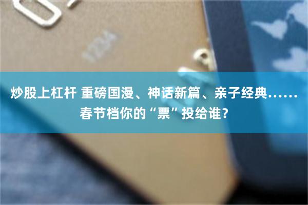 炒股上杠杆 重磅国漫、神话新篇、亲子经典……春节档你的“票”投给谁？