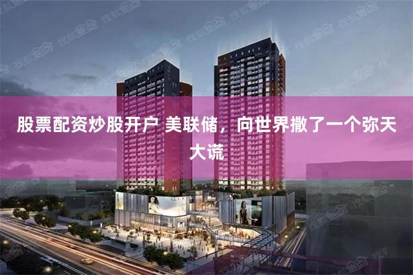 股票配资炒股开户 美联储，向世界撒了一个弥天大谎