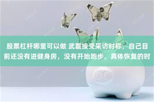 股票杠杆哪里可以做 武磊接受采访时称，自己目前还没有进健身房，没有开始跑步，具体恢复的时