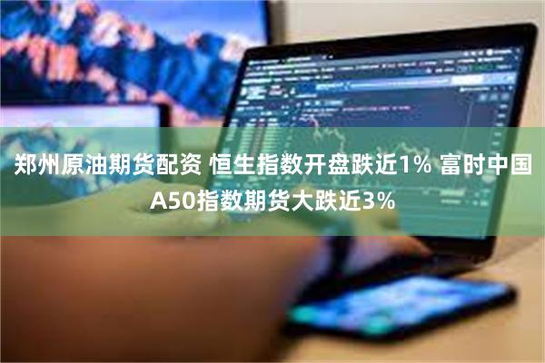 郑州原油期货配资 恒生指数开盘跌近1% 富时中国A50指数期货大跌近3%