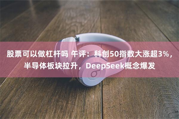 股票可以做杠杆吗 午评：科创50指数大涨超3%，半导体板块拉升，DeepSeek概念爆发