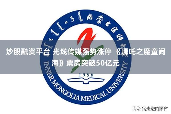 炒股融资平台 光线传媒强势涨停 《哪吒之魔童闹海》票房突破50亿元