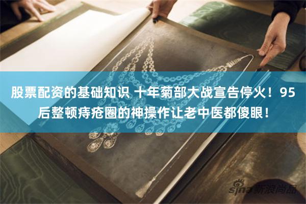 股票配资的基础知识 十年菊部大战宣告停火！95后整顿痔疮圈的神操作让老中医都傻眼！