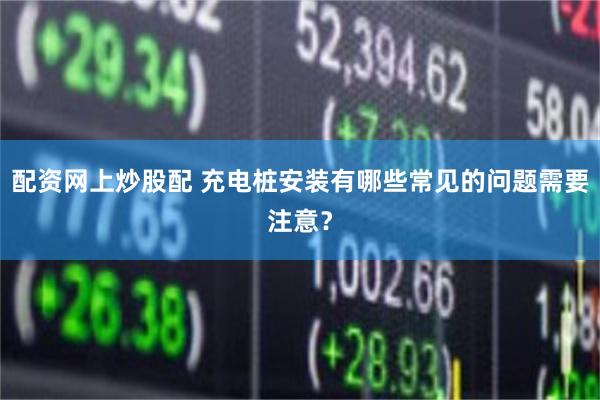 配资网上炒股配 充电桩安装有哪些常见的问题需要注意？