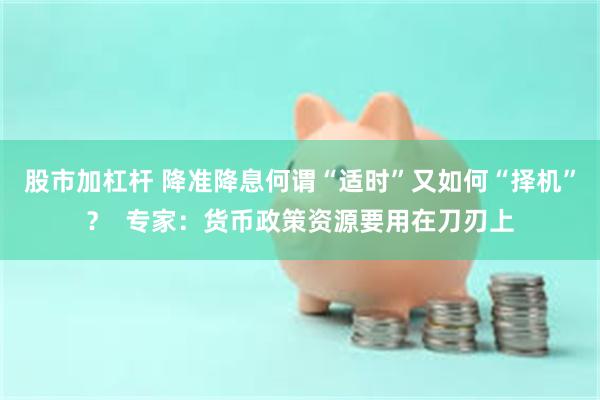 股市加杠杆 降准降息何谓“适时”又如何“择机”？  专家：货币政策资源要用在刀刃上