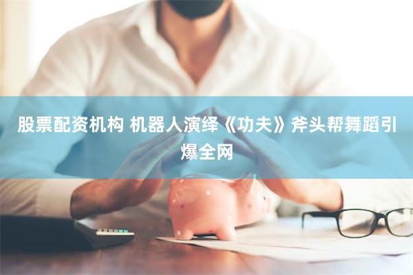 股票配资机构 机器人演绎《功夫》斧头帮舞蹈引爆全网