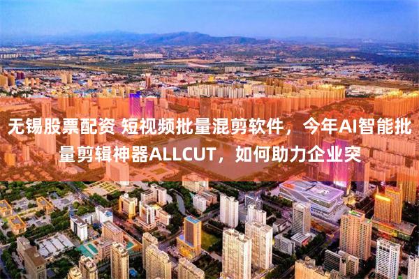 无锡股票配资 短视频批量混剪软件，今年AI智能批量剪辑神器ALLCUT，如何助力企业突