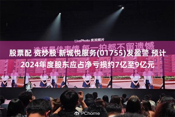 股票配 资炒股 新城悦服务(01755)发盈警 预计2024年度股东应占净亏损约7亿至9亿元