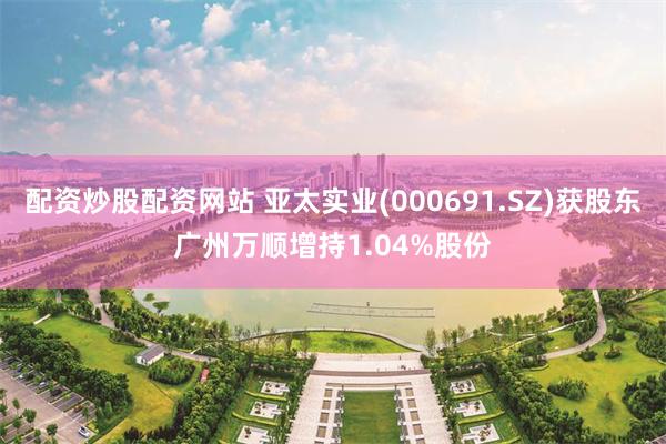 配资炒股配资网站 亚太实业(000691.SZ)获股东广州万顺增持1.04%股份
