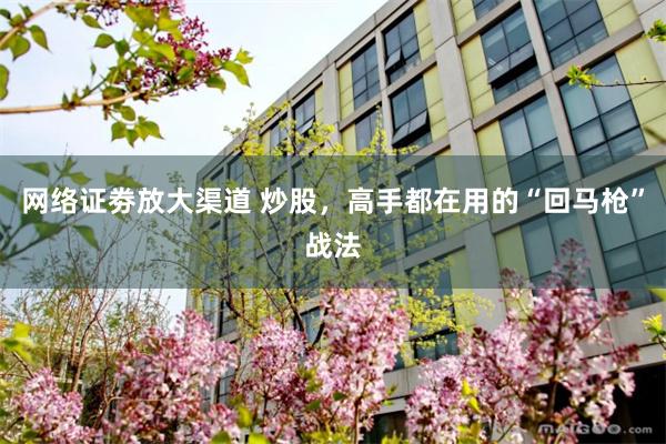 网络证劵放大渠道 炒股，高手都在用的“回马枪”战法