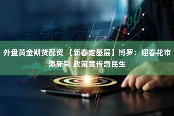 外盘黄金期货配资 【新春走基层】博罗：迎春花市添新彩 政策宣传惠民生