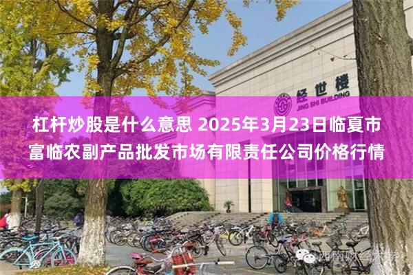 杠杆炒股是什么意思 2025年3月23日临夏市富临农副产品批发市场有限责任公司价格行情