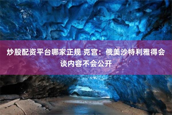 炒股配资平台哪家正规 克宫：俄美沙特利雅得会谈内容不会公开