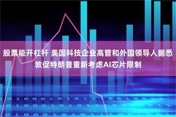 股票能开杠杆 美国科技企业高管和外国领导人据悉敦促特朗普重新考虑AI芯片限制