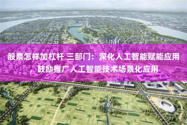 股票怎样加杠杆 三部门：深化人工智能赋能应用，鼓励推广人工智能技术场景化应用