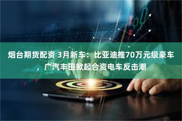 烟台期货配资 3月新车：比亚迪推70万元级豪车，广汽丰田掀起合资电车反击潮