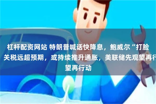 杠杆配资网站 特朗普喊话快降息，鲍威尔“打脸”：关税远超预期，或持续推升通胀，美联储先观望再行动