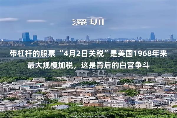 带杠杆的股票 “4月2日关税”是美国1968年来最大规模加税，这是背后的白宫争斗