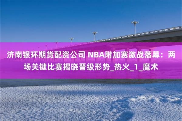 济南银环期货配资公司 NBA附加赛激战落幕：两场关键比赛揭晓晋级形势_热火_1_魔术