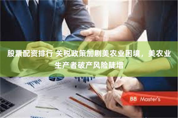 股票配资排行 关税政策加剧美农业困境，美农业生产者破产风险陡增