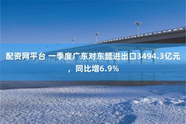配资网平台 一季度广东对东盟进出口3494.3亿元，同比增6.9%