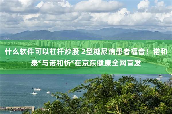 什么软件可以杠杆炒股 2型糖尿病患者福音！诺和泰®与诺和忻®在京东健康全网首发