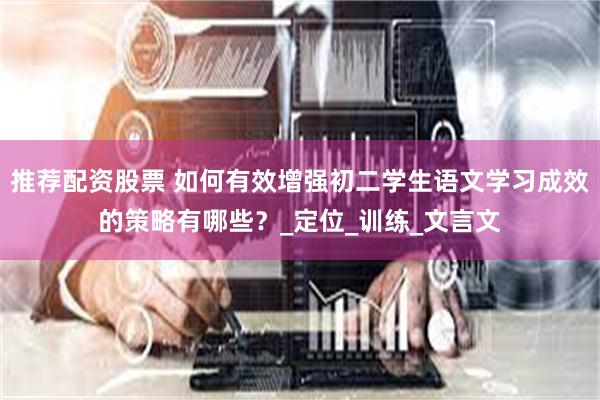 推荐配资股票 如何有效增强初二学生语文学习成效的策略有哪些？_定位_训练_文言文