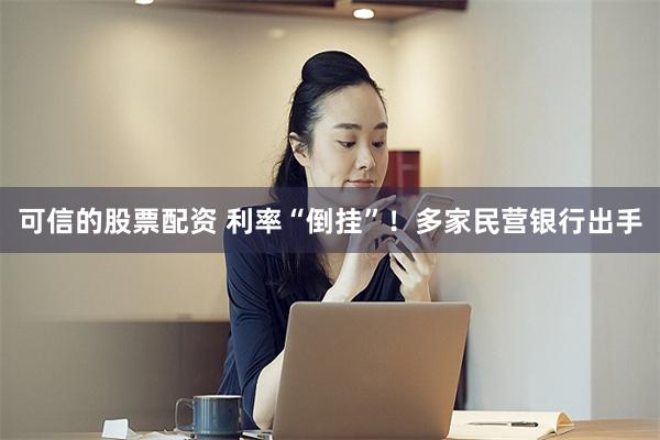 可信的股票配资 利率“倒挂”！多家民营银行出手