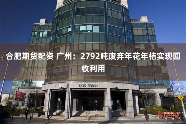 合肥期货配资 广州：2792吨废弃年花年桔实现回收利用