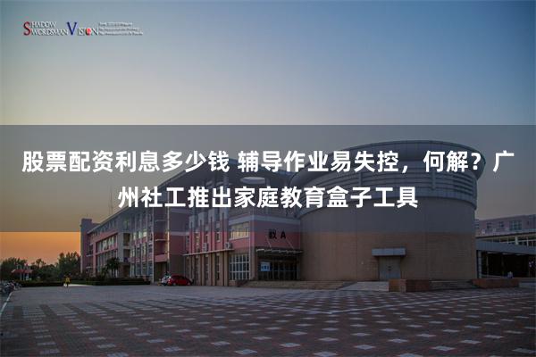 股票配资利息多少钱 辅导作业易失控，何解？广州社工推出家庭教育盒子工具