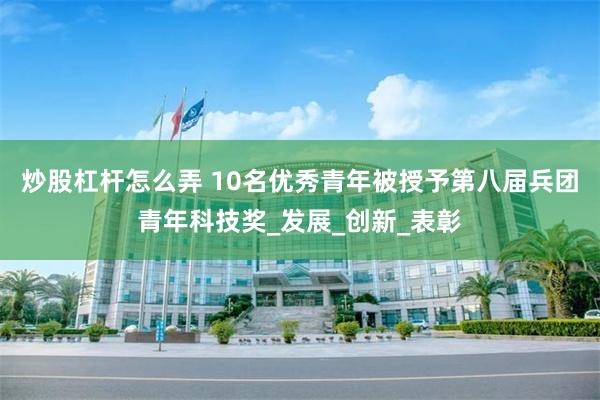 炒股杠杆怎么弄 10名优秀青年被授予第八届兵团青年科技奖_发展_创新_表彰
