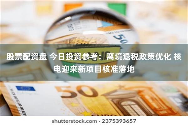 股票配资盘 今日投资参考：离境退税政策优化 核电迎来新项目核准落地
