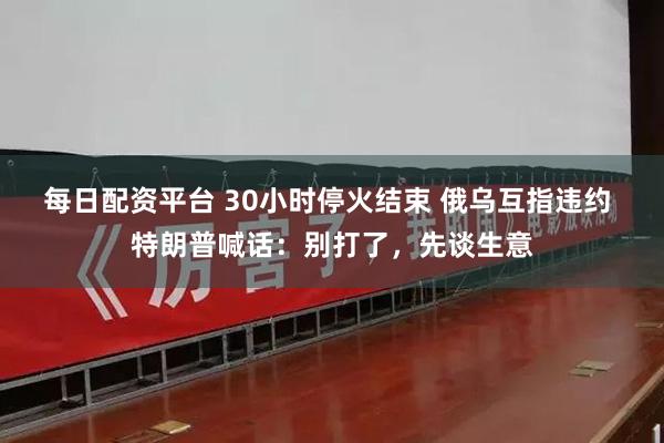 每日配资平台 30小时停火结束 俄乌互指违约 特朗普喊话：别打了，先谈生意