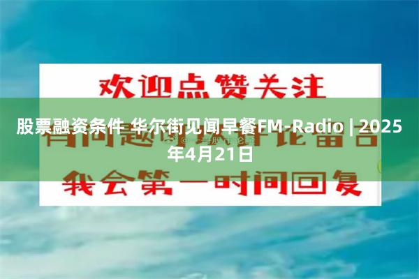 股票融资条件 华尔街见闻早餐FM-Radio | 2025年4月21日