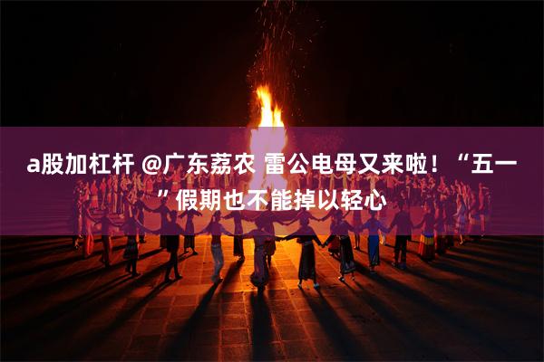 a股加杠杆 @广东荔农 雷公电母又来啦！“五一”假期也不能掉以轻心