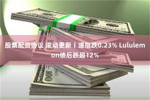 股票配资协议 滚动更新丨道指跌0.23% Lululemon绩后跌超12%