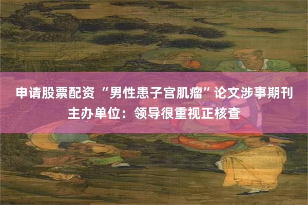 申请股票配资 “男性患子宫肌瘤”论文涉事期刊主办单位：领导很重视正核查