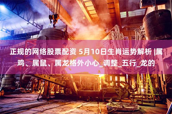 正规的网络股票配资 5月10日生肖运势解析 |属鸡、属鼠、属龙格外小心_调整_五行_龙的