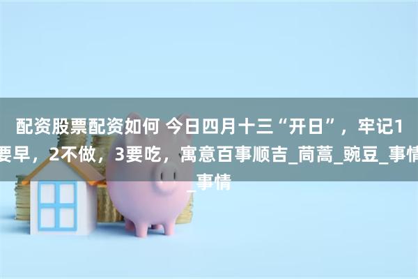 配资股票配资如何 今日四月十三“开日”，牢记1要早，2不做，3要吃，寓意百事顺吉_茼蒿_豌豆_事情