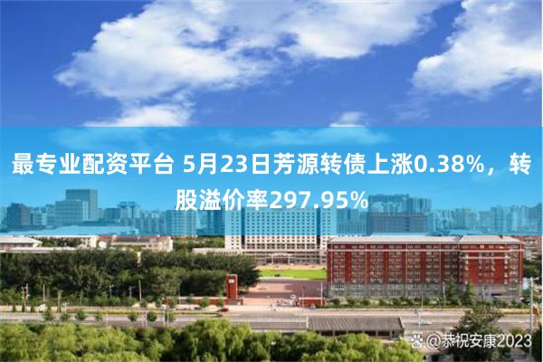 最专业配资平台 5月23日芳源转债上涨0.38%，转股溢价率297.95%