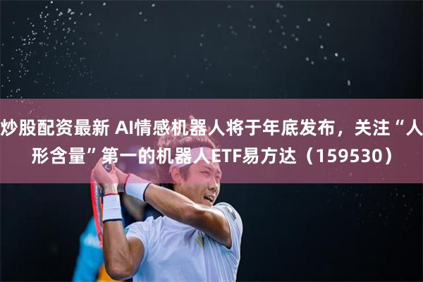 炒股配资最新 AI情感机器人将于年底发布，关注“人形含量”第一的机器人ETF易方达（159530）
