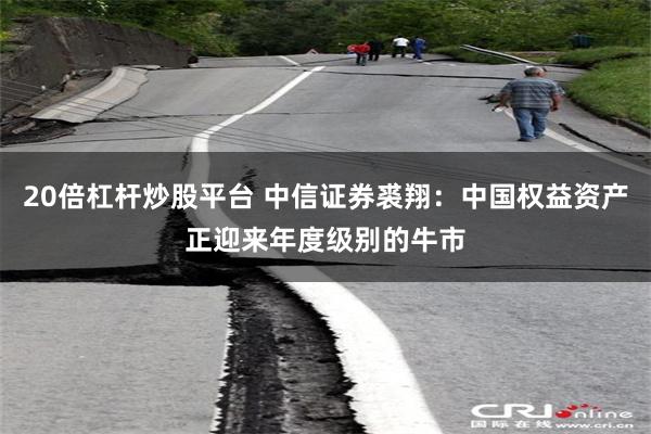 20倍杠杆炒股平台 中信证券裘翔：中国权益资产正迎来年度级别的牛市