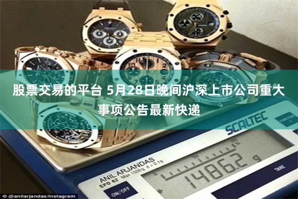 股票交易的平台 5月28日晚间沪深上市公司重大事项公告最新快递