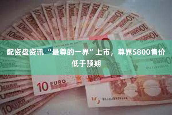配资盘资讯 “最尊的一界”上市，尊界S800售价低于预期