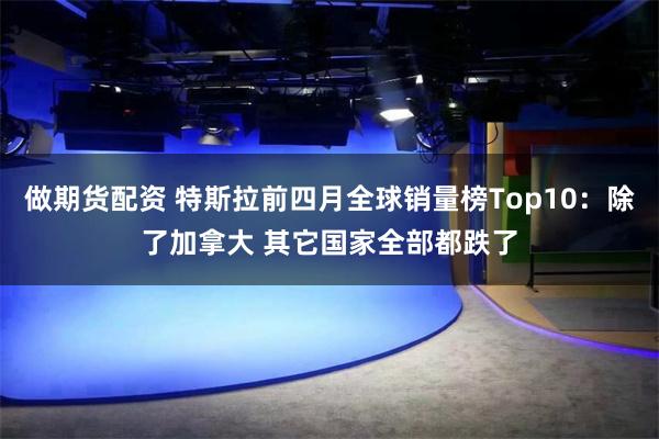 做期货配资 特斯拉前四月全球销量榜Top10：除了加拿大 其它国家全部都跌了