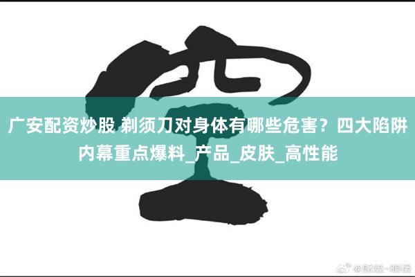 广安配资炒股 剃须刀对身体有哪些危害？四大陷阱内幕重点爆料_产品_皮肤_高性能