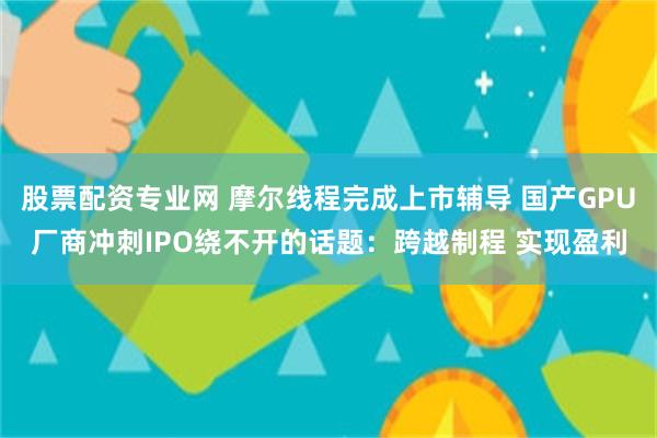 股票配资专业网 摩尔线程完成上市辅导 国产GPU厂商冲刺IPO绕不开的话题：跨越制程 实现盈利