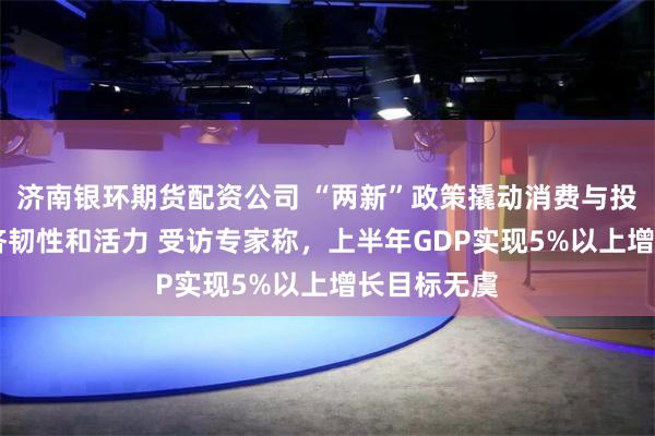 济南银环期货配资公司 “两新”政策撬动消费与投资 展现经济韧性和活力 受访专家称，上半年GDP实现5%以上增长目标无虞